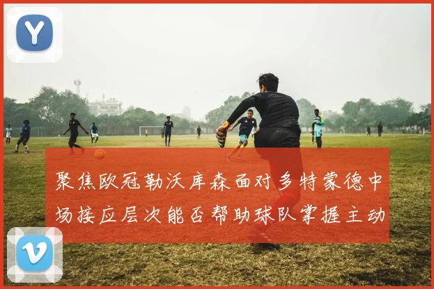 聚焦欧冠勒沃库森面对多特蒙德中场接应层次能否帮助球队掌握主动