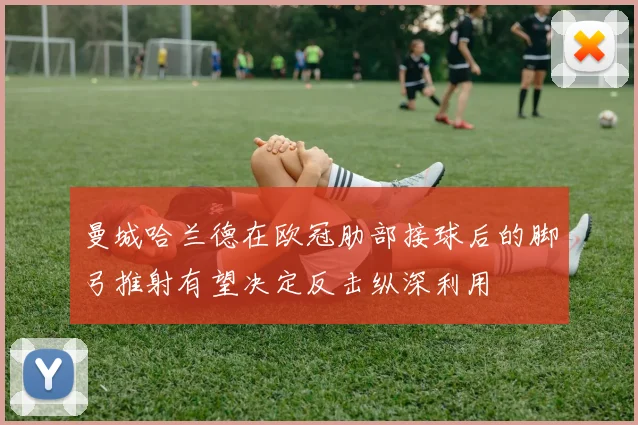 曼城哈兰德在欧冠肋部接球后的脚弓推射有望决定反击纵深利用