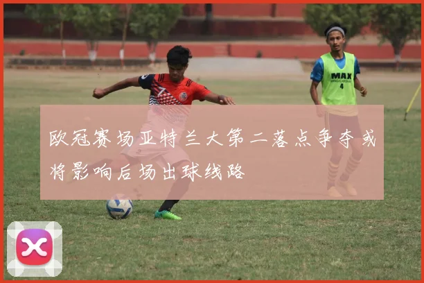 欧冠赛场亚特兰大第二落点争夺或将影响后场出球线路