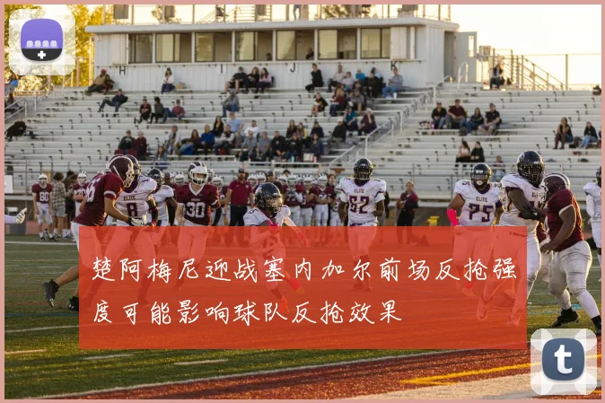 楚阿梅尼迎战塞内加尔前场反抢强度可能影响球队反抢效果