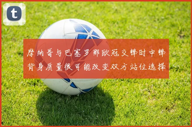 摩纳哥与巴塞罗那欧冠交锋时中锋背身质量很可能改变双方站位选择