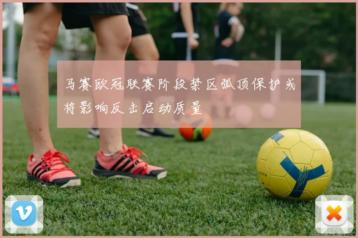 马赛欧冠联赛阶段禁区弧顶保护或将影响反击启动质量