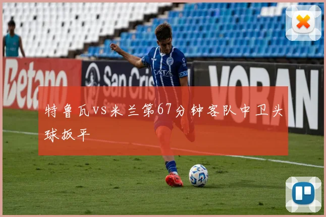 特鲁瓦vs米兰第67分钟客队中卫头球扳平