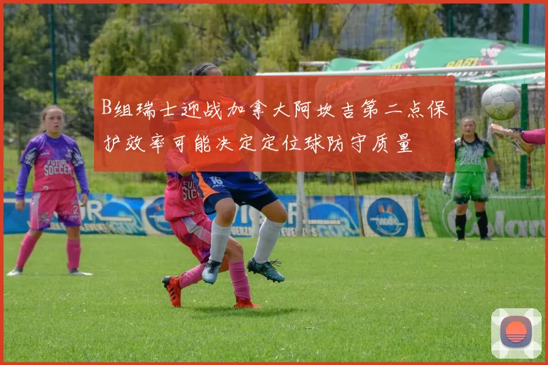 B组瑞士迎战加拿大阿坎吉第二点保护效率可能决定定位球防守质量