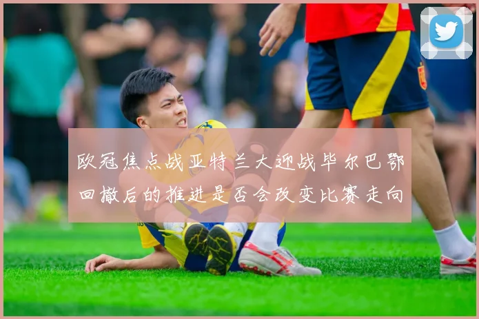 欧冠焦点战亚特兰大迎战毕尔巴鄂回撤后的推进是否会改变比赛走向