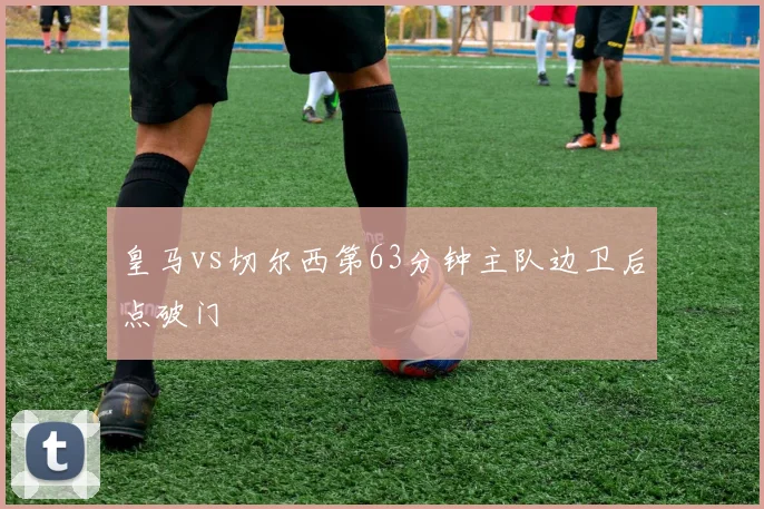皇马vs切尔西第63分钟主队边卫后点破门