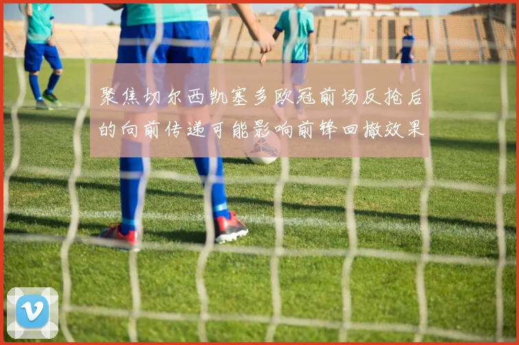聚焦切尔西凯塞多欧冠前场反抢后的向前传递可能影响前锋回撤效果