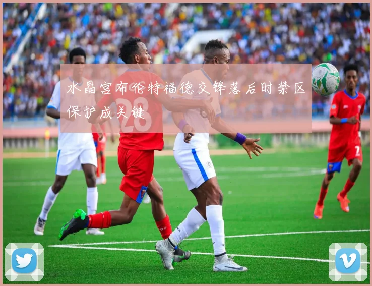 水晶宫布伦特福德交锋落后时禁区保护成关键