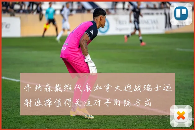 乔纳森戴维代表加拿大迎战瑞士远射选择值得关注对手盯防方式