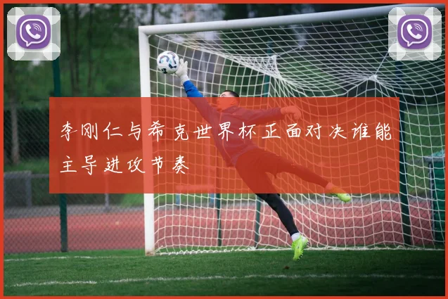 李刚仁与希克世界杯正面对决谁能主导进攻节奏