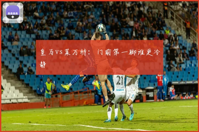 皇马vs莱万特：门前第一脚谁更冷静