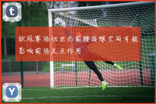 欧冠赛场切尔西前腰接球空间可能影响前场支点作用